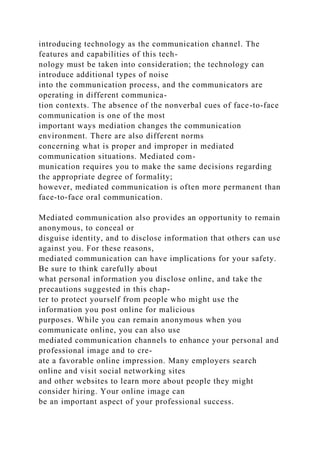 introducing technology as the communication channel. The
features and capabilities of this tech-
nology must be taken into consideration; the technology can
introduce additional types of noise
into the communication process, and the communicators are
operating in different communica-
tion contexts. The absence of the nonverbal cues of face-to-face
communication is one of the most
important ways mediation changes the communication
environment. There are also different norms
concerning what is proper and improper in mediated
communication situations. Mediated com-
munication requires you to make the same decisions regarding
the appropriate degree of formality;
however, mediated communication is often more permanent than
face-to-face oral communication.
Mediated communication also provides an opportunity to remain
anonymous, to conceal or
disguise identity, and to disclose information that others can use
against you. For these reasons,
mediated communication can have implications for your safety.
Be sure to think carefully about
what personal information you disclose online, and take the
precautions suggested in this chap-
ter to protect yourself from people who might use the
information you post online for malicious
purposes. While you can remain anonymous when you
communicate online, you can also use
mediated communication channels to enhance your personal and
professional image and to cre-
ate a favorable online impression. Many employers search
online and visit social networking sites
and other websites to learn more about people they might
consider hiring. Your online image can
be an important aspect of your professional success.
 