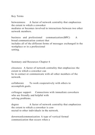 Key Terms
betweenness A factor of network centrality that emphasizes
the extent to which a coworker
mediates or becomes involved in interactions between two other
network members.
business and professional communication (BPC) A
broad communication context that
includes all of the different forms of messages exchanged in the
workplace or in a professional
setting.
Summary and Resources Chapter 6
closeness A factor of network centrality that emphasizes the
extent to which a coworker can
be in contact or communicate with all other members of the
network.
collaborate To work cooperatively with others to
accomplish goals.
colleague support Connections with immediate coworkers
who are friendly and helpful with
solving problems.
degree A factor of network centrality that emphasizes
the extent to which a coworker is con-
nected to other individuals in the network.
downwardcommunication A type of vertical formal
communication that occurs when a
 