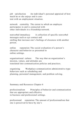 job satisfaction An individual’s personal appraisal of how
much he or she enjoys and is con-
tent with an employment situation.
network centrality The extent to which an employee
participates in and is connected with
other individuals in a friendship network.
nonverbal immediacy A collection of specific nonverbal
messages such as eye contact and
smiling that increase one’s feelings of closeness with another
person.
online reputation The social evaluation of a person’s
character and behavior as presented in
online settings.
organizational culture The way that an organization’s
mission, values, and attitudes are
translated into communication policies and practices.
organizing Workplace communication administrative-type
behaviors such as scheduling and
planning, personnel management, and problem solving.
Summary and Resources Chapter 6
professionalism Principles of behavior and communication
that are appropriate and effective
in business and professional settings.
professional reputation The amount of professionalism that
one is perceived to have by one’s
 