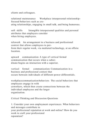 clients and colleagues.
relational maintenance Workplace interpersonal relationship-
focused behaviors such as cre-
ating relationships, engaging in small talk, and being humorous.
soft skills Intangible interpersonal qualities and personal
attributes that employers consider
when hiring employees.
telework An arrangement in a business and professional
context that allows employees to per-
form their regular work, via mediated technology, at an offsite
location.
upward communication A type of vertical formal
communication that occurs when a subor-
dinate begins an interaction with a superior.
vertical formal communication Communication in a
business and professional context that
occurs between individuals of different power differentials.
workplacecommunication behaviors The social behaviors that
employees engage in with
coworkers, which then create connections between the
individual employees and the larger
organization.
Critical Thinking and Discussion Questions
1. Consider your own employment experiences. What behaviors
and messages contribute to
your professional reputation at work and online? How do you
work to craft your professional
reputation?
 