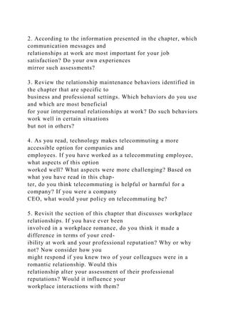 2. According to the information presented in the chapter, which
communication messages and
relationships at work are most important for your job
satisfaction? Do your own experiences
mirror such assessments?
3. Review the relationship maintenance behaviors identified in
the chapter that are specific to
business and professional settings. Which behaviors do you use
and which are most beneficial
for your interpersonal relationships at work? Do such behaviors
work well in certain situations
but not in others?
4. As you read, technology makes telecommuting a more
accessible option for companies and
employees. If you have worked as a telecommuting employee,
what aspects of this option
worked well? What aspects were more challenging? Based on
what you have read in this chap-
ter, do you think telecommuting is helpful or harmful for a
company? If you were a company
CEO, what would your policy on telecommuting be?
5. Revisit the section of this chapter that discusses workplace
relationships. If you have ever been
involved in a workplace romance, do you think it made a
difference in terms of your cred-
ibility at work and your professional reputation? Why or why
not? Now consider how you
might respond if you knew two of your colleagues were in a
romantic relationship. Would this
relationship alter your assessment of their professional
reputations? Would it influence your
workplace interactions with them?
 