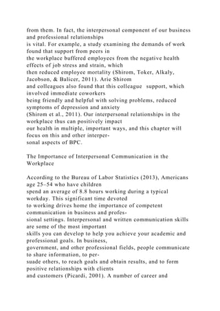 from them. In fact, the interpersonal component of our business
and professional relationships
is vital. For example, a study examining the demands of work
found that support from peers in
the workplace buffered employees from the negative health
effects of job stress and strain, which
then reduced employee mortality (Shirom, Toker, Alkaly,
Jacobson, & Balicer, 2011). Arie Shirom
and colleagues also found that this colleague support, which
involved immediate coworkers
being friendly and helpful with solving problems, reduced
symptoms of depression and anxiety
(Shirom et al., 2011). Our interpersonal relationships in the
workplace thus can positively impact
our health in multiple, important ways, and this chapter will
focus on this and other interper-
sonal aspects of BPC.
The Importance of Interpersonal Communication in the
Workplace
According to the Bureau of Labor Statistics (2013), Americans
age 25–54 who have children
spend an average of 8.8 hours working during a typical
workday. This significant time devoted
to working drives home the importance of competent
communication in business and profes-
sional settings. Interpersonal and written communication skills
are some of the most important
skills you can develop to help you achieve your academic and
professional goals. In business,
government, and other professional fields, people communicate
to share information, to per-
suade others, to reach goals and obtain results, and to form
positive relationships with clients
and customers (Picardi, 2001). A number of career and
 