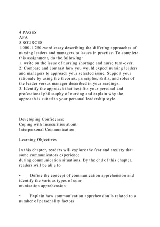 4 PAGES
APA
5 SOURCES
1,000-1,250-word essay describing the differing approaches of
nursing leaders and managers to issues in practice. To complete
this assignment, do the following:
1. write on the issue of nursing shortage and nurse turn-over.
2. Compare and contrast how you would expect nursing leaders
and managers to approach your selected issue. Support your
rationale by using the theories, principles, skills, and roles of
the leader versus manager described in your readings.
3. Identify the approach that best fits your personal and
professional philosophy of nursing and explain why the
approach is suited to your personal leadership style.
Developing Confidence:
Coping with Insecurities about
Interpersonal Communication
Learning Objectives
In this chapter, readers will explore the fear and anxiety that
some communicators experience
during communication situations. By the end of this chapter,
readers will be able to
• Define the concept of communication apprehension and
identify the various types of com-
munication apprehension
• Explain how communication apprehension is related to a
number of personality factors
 