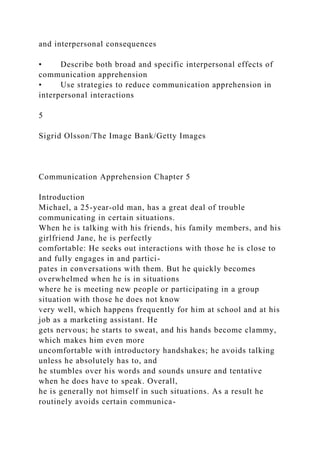 and interpersonal consequences
• Describe both broad and specific interpersonal effects of
communication apprehension
• Use strategies to reduce communication apprehension in
interpersonal interactions
5
Sigrid Olsson/The Image Bank/Getty Images
Communication Apprehension Chapter 5
Introduction
Michael, a 25-year-old man, has a great deal of trouble
communicating in certain situations.
When he is talking with his friends, his family members, and his
girlfriend Jane, he is perfectly
comfortable: He seeks out interactions with those he is close to
and fully engages in and partici-
pates in conversations with them. But he quickly becomes
overwhelmed when he is in situations
where he is meeting new people or participating in a group
situation with those he does not know
very well, which happens frequently for him at school and at his
job as a marketing assistant. He
gets nervous; he starts to sweat, and his hands become clammy,
which makes him even more
uncomfortable with introductory handshakes; he avoids talking
unless he absolutely has to, and
he stumbles over his words and sounds unsure and tentative
when he does have to speak. Overall,
he is generally not himself in such situations. As a result he
routinely avoids certain communica-
 