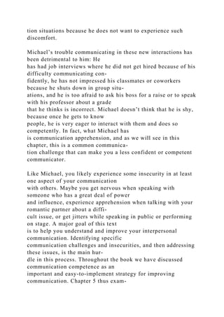 tion situations because he does not want to experience such
discomfort.
Michael’s trouble communicating in these new interactions has
been detrimental to him: He
has had job interviews where he did not get hired because of his
difficulty communicating con-
fidently, he has not impressed his classmates or coworkers
because he shuts down in group situ-
ations, and he is too afraid to ask his boss for a raise or to speak
with his professor about a grade
that he thinks is incorrect. Michael doesn’t think that he is shy,
because once he gets to know
people, he is very eager to interact with them and does so
competently. In fact, what Michael has
is communication apprehension, and as we will see in this
chapter, this is a common communica-
tion challenge that can make you a less confident or competent
communicator.
Like Michael, you likely experience some insecurity in at least
one aspect of your communication
with others. Maybe you get nervous when speaking with
someone who has a great deal of power
and influence, experience apprehension when talking with your
romantic partner about a diffi-
cult issue, or get jitters while speaking in public or performing
on stage. A major goal of this text
is to help you understand and improve your interpersonal
communication. Identifying specific
communication challenges and insecurities, and then addressing
these issues, is the main hur-
dle in this process. Throughout the book we have discussed
communication competence as an
important and easy-to-implement strategy for improving
communication. Chapter 5 thus exam-
 