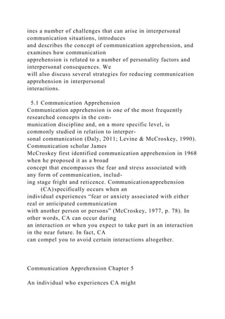ines a number of challenges that can arise in interpersonal
communication situations, introduces
and describes the concept of communication apprehension, and
examines how communication
apprehension is related to a number of personality factors and
interpersonal consequences. We
will also discuss several strategies for reducing communication
apprehension in interpersonal
interactions.
5.1 Communication Apprehension
Communication apprehension is one of the most frequently
researched concepts in the com-
munication discipline and, on a more specific level, is
commonly studied in relation to interper-
sonal communication (Daly, 2011; Levine & McCroskey, 1990).
Communication scholar James
McCroskey first identified communication apprehension in 1968
when he proposed it as a broad
concept that encompasses the fear and stress associated with
any form of communication, includ-
ing stage fright and reticence. Communicationapprehension
(CA) specifically occurs when an
individual experiences “fear or anxiety associated with either
real or anticipated communication
with another person or persons” (McCroskey, 1977, p. 78). In
other words, CA can occur during
an interaction or when you expect to take part in an interaction
in the near future. In fact, CA
can compel you to avoid certain interactions altogether.
Communication Apprehension Chapter 5
An individual who experiences CA might
 