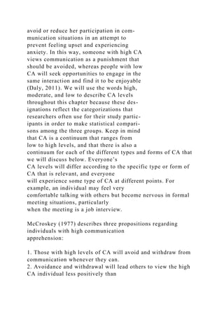 avoid or reduce her participation in com-
munication situations in an attempt to
prevent feeling upset and experiencing
anxiety. In this way, someone with high CA
views communication as a punishment that
should be avoided, whereas people with low
CA will seek opportunities to engage in the
same interaction and find it to be enjoyable
(Daly, 2011). We will use the words high,
moderate, and low to describe CA levels
throughout this chapter because these des-
ignations reflect the categorizations that
researchers often use for their study partic-
ipants in order to make statistical compari-
sons among the three groups. Keep in mind
that CA is a continuum that ranges from
low to high levels, and that there is also a
continuum for each of the different types and forms of CA that
we will discuss below. Everyone’s
CA levels will differ according to the specific type or form of
CA that is relevant, and everyone
will experience some type of CA at different points. For
example, an individual may feel very
comfortable talking with others but become nervous in formal
meeting situations, particularly
when the meeting is a job interview.
McCroskey (1977) describes three propositions regarding
individuals with high communication
apprehension:
1. Those with high levels of CA will avoid and withdraw from
communication whenever they can.
2. Avoidance and withdrawal will lead others to view the high
CA individual less positively than
 