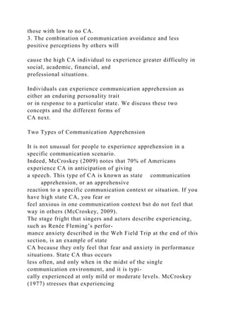 those with low to no CA.
3. The combination of communication avoidance and less
positive perceptions by others will
cause the high CA individual to experience greater difficulty in
social, academic, financial, and
professional situations.
Individuals can experience communication apprehension as
either an enduring personality trait
or in response to a particular state. We discuss these two
concepts and the different forms of
CA next.
Two Types of Communication Apprehension
It is not unusual for people to experience apprehension in a
specific communication scenario.
Indeed, McCroskey (2009) notes that 70% of Americans
experience CA in anticipation of giving
a speech. This type of CA is known as state communication
apprehension, or an apprehensive
reaction to a specific communication context or situation. If you
have high state CA, you fear or
feel anxious in one communication context but do not feel that
way in others (McCroskey, 2009).
The stage fright that singers and actors describe experiencing,
such as Renée Fleming’s perfor-
mance anxiety described in the Web Field Trip at the end of this
section, is an example of state
CA because they only feel that fear and anxiety in performance
situations. State CA thus occurs
less often, and only when in the midst of the single
communication environment, and it is typi-
cally experienced at only mild or moderate levels. McCroskey
(1977) stresses that experiencing
 