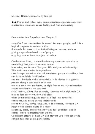 Michael Blann/Iconica/Getty Images
▲▲ For an individual with communication apprehension, com-
munication situations cause feelings of fear and anxiety.
Communication Apprehension Chapter 5
state CA from time to time is normal for most people, and it is a
logical response to an interaction
that could be perceived as intimidating or intense, such as
giving a speech to hundreds of people
or going into an important job interview.
On the other hand, communication apprehension can also be
something that you are to some extent
born with, and it can affect your life and your relationships.
This trait communication apprehen-
sion is experienced as a broad, consistent personal attribute that
can have multiple implications
and must be dealt with almost daily. It is viewed as a general
pattern along a continuum such that
one can have low, moderate, or high fear or anxiety orientation
across communication contexts
(McCroskey, 2009). For example, someone with high trait CA
may be less assertive, free, and clear
when communicating, and may also feel less powerful,
confident, and brave during interactions
(Hopf & Colby, 1992; Jung, 2013). In contrast, low trait CA
people will communicate in a more
assertive, clear, and free manner and feel confident and in
control when interacting with others.
Consistent effects of high CA can prevent you from achieving
certain personal goals, particularly
 