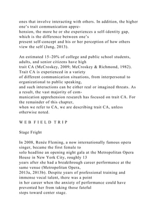 ones that involve interacting with others. In addition, the higher
one’s trait communication appre-
hension, the more he or she experiences a self-identity gap,
which is the difference between one’s
present self-concept and his or her perception of how others
view the self (Jung, 2013).
An estimated 15–20% of college and public school students,
adults, and senior citizens have high
trait CA (McCroskey, 2009; McCroskey & Richmond, 1982).
Trait CA is experienced in a variety
of different communication situations, from interpersonal to
organizational to public speaking,
and such interactions can be either real or imagined threats. As
a result, the vast majority of com-
munication apprehension research has focused on trait CA. For
the remainder of this chapter,
when we refer to CA, we are describing trait CA, unless
otherwise noted.
W E B F I E L D T R I P
Stage Fright
In 2008, Renée Fleming, a now internationally famous opera
singer, became the first female to
solo headline an opening night gala at the Metropolitan Opera
House in New York City, roughly 13
years after she had a breakthrough career performance at the
same venue (Metropolitan Opera,
2013a, 2013b). Despite years of professional training and
immense vocal talent, there was a point
in her career when the anxiety of performance could have
prevented her from taking those fateful
steps toward center stage.
 
