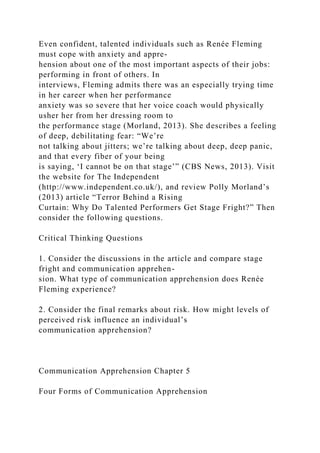 Even confident, talented individuals such as Renée Fleming
must cope with anxiety and appre-
hension about one of the most important aspects of their jobs:
performing in front of others. In
interviews, Fleming admits there was an especially trying time
in her career when her performance
anxiety was so severe that her voice coach would physically
usher her from her dressing room to
the performance stage (Morland, 2013). She describes a feeling
of deep, debilitating fear: “We’re
not talking about jitters; we’re talking about deep, deep panic,
and that every fiber of your being
is saying, ‘I cannot be on that stage’” (CBS News, 2013). Visit
the website for The Independent
(http://www.independent.co.uk/), and review Polly Morland’s
(2013) article “Terror Behind a Rising
Curtain: Why Do Talented Performers Get Stage Fright?” Then
consider the following questions.
Critical Thinking Questions
1. Consider the discussions in the article and compare stage
fright and communication apprehen-
sion. What type of communication apprehension does Renée
Fleming experience?
2. Consider the final remarks about risk. How might levels of
perceived risk influence an individual’s
communication apprehension?
Communication Apprehension Chapter 5
Four Forms of Communication Apprehension
 