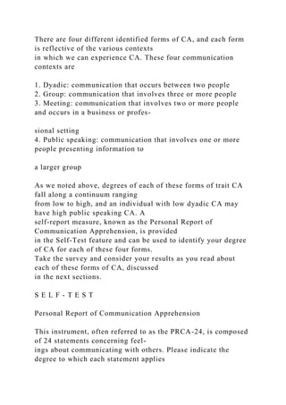There are four different identified forms of CA, and each form
is reflective of the various contexts
in which we can experience CA. These four communication
contexts are
1. Dyadic: communication that occurs between two people
2. Group: communication that involves three or more people
3. Meeting: communication that involves two or more people
and occurs in a business or profes-
sional setting
4. Public speaking: communication that involves one or more
people presenting information to
a larger group
As we noted above, degrees of each of these forms of trait CA
fall along a continuum ranging
from low to high, and an individual with low dyadic CA may
have high public speaking CA. A
self-report measure, known as the Personal Report of
Communication Apprehension, is provided
in the Self-Test feature and can be used to identify your degree
of CA for each of these four forms.
Take the survey and consider your results as you read about
each of these forms of CA, discussed
in the next sections.
S E L F - T E S T
Personal Report of Communication Apprehension
This instrument, often referred to as the PRCA-24, is composed
of 24 statements concerning feel-
ings about communicating with others. Please indicate the
degree to which each statement applies
 