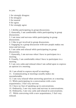 to you:
1 for strongly disagree
2 for disagree
3 for neutral
4 for agree
5 for strongly agree
1. I dislike participating in group discussions.
2. Generally, I am comfortable while participating in group
discussions.
3. I am tense and nervous while participating in group
discussions.
4. I like to get involved in group discussions.
5. Engaging in a group discussion with new people makes me
tense and nervous.
6. I am calm and relaxed while participating in group
discussions.
7. Generally, I am nervous when I have to participate in a
meeting.
8. Usually, I am comfortable when I have to participate in a
meeting.
9. I am very calm and relaxed when I am called upon to express
an opinion at a meeting.
10. I am afraid to express myself at meetings.
11. Communicating at meetings usually makes me
uncomfortable.
12. I am very relaxed when answering questions at a meeting.
13. While participating in a conversation with a new
acquaintance, I feel very nervous.
14. I have no fear of speaking up in conversations.
15. Ordinarily, I am very tense and nervous in conversations.
16. Ordinarily, I am very calm and relaxed in conversations.
17. While conversing with a new acquaintance, I feel very
relaxed.
 