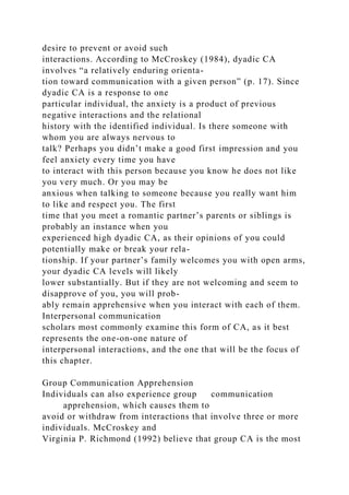 desire to prevent or avoid such
interactions. According to McCroskey (1984), dyadic CA
involves “a relatively enduring orienta-
tion toward communication with a given person” (p. 17). Since
dyadic CA is a response to one
particular individual, the anxiety is a product of previous
negative interactions and the relational
history with the identified individual. Is there someone with
whom you are always nervous to
talk? Perhaps you didn’t make a good first impression and you
feel anxiety every time you have
to interact with this person because you know he does not like
you very much. Or you may be
anxious when talking to someone because you really want him
to like and respect you. The first
time that you meet a romantic partner’s parents or siblings is
probably an instance when you
experienced high dyadic CA, as their opinions of you could
potentially make or break your rela-
tionship. If your partner’s family welcomes you with open arms,
your dyadic CA levels will likely
lower substantially. But if they are not welcoming and seem to
disapprove of you, you will prob-
ably remain apprehensive when you interact with each of them.
Interpersonal communication
scholars most commonly examine this form of CA, as it best
represents the one-on-one nature of
interpersonal interactions, and the one that will be the focus of
this chapter.
Group Communication Apprehension
Individuals can also experience group communication
apprehension, which causes them to
avoid or withdraw from interactions that involve three or more
individuals. McCroskey and
Virginia P. Richmond (1992) believe that group CA is the most
 