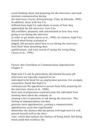 avoid thinking about and preparing for the interviews and used
minimal communication during
the interviews (Ayres, Keereetaweep, Chen, & Edwards, 1998).
In addition, those with low CA
differed from high CA individuals in terms of how they
approached the job interview: Low CAs
felt confident, prepared, and concentrated on how they were
going to act during the interview
in order to get hired (Ayres et al., 1998). In contrast, high CAs
fretted about being evaluated or
judged, felt pressure about how to act during the interview,
were brief when describing their
qualifications, and were scared of saying the wrong thing
(Ayres et al., 1998).
Factors that Contribute to Communication Apprehension
Chapter 5
High trait CA can be particularly detrimental because job
interviews are typically required for an
individual to be hired for an employment position. For example,
researchers found that high CA
could prevent the apprehensive person from fully preparing for
the interview (Ayres et al., 1998).
Such lack of preparation could preclude the individual from
learning more about the company or
creating a list of questions to ask during the interview. This
feeling of unpreparedness can then
generate more apprehension, creating a communication
apprehension cycle that significantly
diminishes the chances that the person with high trait CA will
present herself well in the inter-
view, which then reduces her chances of being hired. Not being
hired could then reinforce the
 