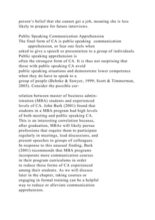 person’s belief that she cannot get a job, meaning she is less
likely to prepare for future interviews.
Public Speaking Communication Apprehension
The final form of CA is public speaking communication
apprehension, or fear one feels when
asked to give a speech or presentation to a group of individuals.
Public speaking apprehension is
often the strongest form of CA. It is thus not surprising that
those with public speaking CA avoid
public speaking situations and demonstrate lower competence
when they do have to speak to a
group of people (Behnke & Sawyer, 1999; Scott & Timmerman,
2005). Consider the possible cor-
relation between master of business admin-
istration (MBA) students and experienced
levels of CA. John Burk (2001) found that
students in a MBA program had high levels
of both meeting and public speaking CA.
This is an interesting correlation because,
after graduation, MBAs will likely pursue
professions that require them to participate
regularly in meetings, lead discussions, and
present speeches to groups of colleagues.
In response to this unusual finding, Burk
(2001) recommends that MBA programs
incorporate more communication courses
in their program curriculums in order
to reduce these forms of CA experienced
among their students. As we will discuss
later in the chapter, taking courses or
engaging in formal training can be a helpful
way to reduce or alleviate communication
apprehension.
 