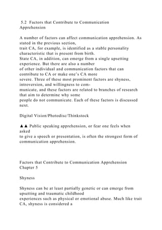 5.2 Factors that Contribute to Communication
Apprehension
A number of factors can affect communication apprehension. As
stated in the previous section,
trait CA, for example, is identified as a stable personality
characteristic that is present from birth.
State CA, in addition, can emerge from a single upsetting
experience. But there are also a number
of other individual and communication factors that can
contribute to CA or make one’s CA more
severe. Three of these most prominent factors are shyness,
introversion, and willingness to com-
municate, and these factors are related to branches of research
that aim to determine why some
people do not communicate. Each of these factors is discussed
next.
Digital Vision/Photodisc/Thinkstock
▲▲ Public speaking apprehension, or fear one feels when
asked
to give a speech or presentation, is often the strongest form of
communication apprehension.
Factors that Contribute to Communication Apprehension
Chapter 5
Shyness
Shyness can be at least partially genetic or can emerge from
upsetting and traumatic childhood
experiences such as physical or emotional abuse. Much like trait
CA, shyness is considered a
 