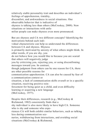 relatively stable personality trait and describes an individual’s
feelings of apprehension, timidity,
discomfort, and awkwardness in social situations. One
observable behavior that is indicative of
shyness is talking less than others (McCroskey, 2009). New
situations or interactions with unfa-
miliar people can make shyness even more pronounced.
But are shyness and CA two different concepts? Identifying the
motivations behind each indi-
vidual characteristic can help us understand the differences
between CA and shyness. Shyness
is primarily motivated by anxiety of what others might think. In
other words, if you are shy, you
do not behave how you would like to because you are scared
that others will negatively judge
you by criticizing you, rejecting you, or using disconfirming
messages toward you. In contrast,
though judgment from others can be one reason for CA, there
are other possible reasons for
communication apprehension. CA can also be caused by fear of
a communication context or
situation, a lack of communication skills overall or in a specific
situation, receiving positive rein-
forcement for being quiet as a child, and even difficulty
learning or acquiring a new language
(McCroskey, 1977).
Despite their differences, research (e.g., McCroskey &
Richmond, 1982) consistently finds that a
shy individual is also more likely to have high CA. Someone
who is shy and someone who expe-
riences CA will both exhibit similar behaviors, such as talking
less during communication sce-
narios, withdrawing from interactions, and avoiding social
situations (McCroskey & Richmond,
 