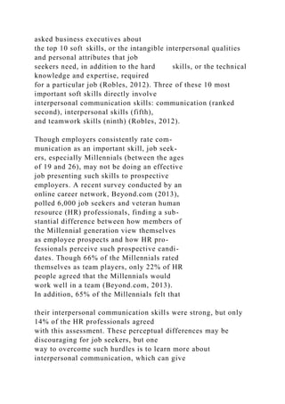 asked business executives about
the top 10 soft skills, or the intangible interpersonal qualities
and personal attributes that job
seekers need, in addition to the hard skills, or the technical
knowledge and expertise, required
for a particular job (Robles, 2012). Three of these 10 most
important soft skills directly involve
interpersonal communication skills: communication (ranked
second), interpersonal skills (fifth),
and teamwork skills (ninth) (Robles, 2012).
Though employers consistently rate com-
munication as an important skill, job seek-
ers, especially Millennials (between the ages
of 19 and 26), may not be doing an effective
job presenting such skills to prospective
employers. A recent survey conducted by an
online career network, Beyond.com (2013),
polled 6,000 job seekers and veteran human
resource (HR) professionals, finding a sub-
stantial difference between how members of
the Millennial generation view themselves
as employee prospects and how HR pro-
fessionals perceive such prospective candi-
dates. Though 66% of the Millennials rated
themselves as team players, only 22% of HR
people agreed that the Millennials would
work well in a team (Beyond.com, 2013).
In addition, 65% of the Millennials felt that
their interpersonal communication skills were strong, but only
14% of the HR professionals agreed
with this assessment. These perceptual differences may be
discouraging for job seekers, but one
way to overcome such hurdles is to learn more about
interpersonal communication, which can give
 