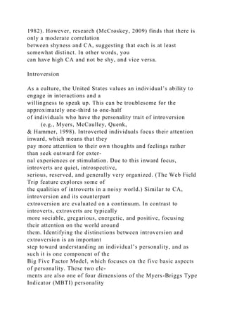 1982). However, research (McCroskey, 2009) finds that there is
only a moderate correlation
between shyness and CA, suggesting that each is at least
somewhat distinct. In other words, you
can have high CA and not be shy, and vice versa.
Introversion
As a culture, the United States values an individual’s ability to
engage in interactions and a
willingness to speak up. This can be troublesome for the
approximately one-third to one-half
of individuals who have the personality trait of introversion
(e.g., Myers, McCaulley, Quenk,
& Hammer, 1998). Introverted individuals focus their attention
inward, which means that they
pay more attention to their own thoughts and feelings rather
than seek outward for exter-
nal experiences or stimulation. Due to this inward focus,
introverts are quiet, introspective,
serious, reserved, and generally very organized. (The Web Field
Trip feature explores some of
the qualities of introverts in a noisy world.) Similar to CA,
introversion and its counterpart
extroversion are evaluated on a continuum. In contrast to
introverts, extroverts are typically
more sociable, gregarious, energetic, and positive, focusing
their attention on the world around
them. Identifying the distinctions between introversion and
extroversion is an important
step toward understanding an individual’s personality, and as
such it is one component of the
Big Five Factor Model, which focuses on the five basic aspects
of personality. These two ele-
ments are also one of four dimensions of the Myers-Briggs Type
Indicator (MBTI) personality
 