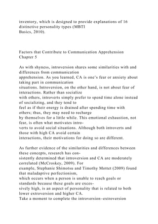 inventory, which is designed to provide explanations of 16
distinctive personality types (MBTI
Basics, 2010).
Factors that Contribute to Communication Apprehension
Chapter 5
As with shyness, introversion shares some similarities with and
differences from communication
apprehension. As you learned, CA is one’s fear or anxiety about
taking part in communication
situations. Introversion, on the other hand, is not about fear of
interactions. Rather than socialize
with others, introverts simply prefer to spend time alone instead
of socializing, and they tend to
feel as if their energy is drained after spending time with
others; thus, they may need to recharge
by themselves for a little while. This emotional exhaustion, not
fear, is often what motivates intro-
verts to avoid social situations. Although both introverts and
those with high CA avoid certain
interactions, their motivations for doing so are different.
As further evidence of the similarities and differences between
these concepts, research has con-
sistently determined that introversion and CA are moderately
correlated (McCroskey, 2009). For
example, Stephanie Shimotsu and Timothy Mottet (2009) found
that maladaptive perfectionism,
which occurs when a person is unable to reach goals or
standards because these goals are exces-
sively high, is an aspect of personality that is related to both
lower extroversion and higher CA.
Take a moment to complete the introversion–extroversion
 