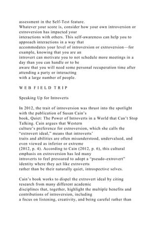 assessment in the Self-Test feature.
Whatever your score is, consider how your own introversion or
extroversion has impacted your
interactions with others. This self-awareness can help you to
approach interactions in a way that
accommodates your level of introversion or extroversion—for
example, knowing that you are an
introvert can motivate you to not schedule more meetings in a
day than you can handle or to be
aware that you will need some personal recuperation time after
attending a party or interacting
with a large number of people.
W E B F I E L D T R I P
Speaking Up for Introverts
In 2012, the trait of introversion was thrust into the spotlight
with the publication of Susan Cain’s
book, Quiet: The Power of Introverts in a World that Can’t Stop
Talking. Cain argues that Western
culture’s preference for extroversion, which she calls the
“extrovert ideal,” means that introverts’
traits and abilities are often misunderstood, undervalued, and
even viewed as inferior or extreme
(2012, p. 4). According to Cain (2012, p. 6), this cultural
emphasis on extroversion has led many
introverts to feel pressured to adopt a “pseudo-extrovert”
identity where they act like extroverts
rather than be their naturally quiet, introspective selves.
Cain’s book works to dispel the extrovert ideal by citing
research from many different academic
disciplines that, together, highlight the multiple benefits and
contributions of introversion, including
a focus on listening, creativity, and being careful rather than
 
