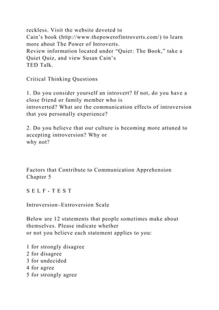 reckless. Visit the website devoted to
Cain’s book (http://www.thepowerofintroverts.com/) to learn
more about The Power of Introverts.
Review information located under “Quiet: The Book,” take a
Quiet Quiz, and view Susan Cain’s
TED Talk.
Critical Thinking Questions
1. Do you consider yourself an introvert? If not, do you have a
close friend or family member who is
introverted? What are the communication effects of introversion
that you personally experience?
2. Do you believe that our culture is becoming more attuned to
accepting introversion? Why or
why not?
Factors that Contribute to Communication Apprehension
Chapter 5
S E L F - T E S T
Introversion–Extroversion Scale
Below are 12 statements that people sometimes make about
themselves. Please indicate whether
or not you believe each statement applies to you:
1 for strongly disagree
2 for disagree
3 for undecided
4 for agree
5 for strongly agree
 