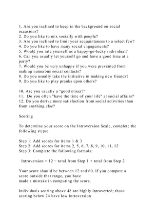 1. Are you inclined to keep in the background on social
occasions?
2. Do you like to mix socially with people?
3. Are you inclined to limit your acquaintances to a select few?
4. Do you like to have many social engagements?
5. Would you rate yourself as a happy-go-lucky individual?
6. Can you usually let yourself go and have a good time at a
party?
7. Would you be very unhappy if you were prevented from
making numerous social contacts?
8. Do you usually take the initiative in making new friends?
9. Do you like to play pranks upon others?
10. Are you usually a "good mixer?"
11. Do you often "have the time of your life" at social affairs?
12. Do you derive more satisfaction from social activities than
from anything else?
Scoring
To determine your score on the Introversion Scale, complete the
following steps:
Step 1: Add scores for items 1 & 3
Step 2: Add scores for items 2, 5, 6, 7, 8, 9, 10, 11, 12
Step 3: Complete the following formula:
Introversion = 12 − total from Step 1 + total from Step 2
Your score should be between 12 and 60. If you compute a
score outside that range, you have
made a mistake in computing the score.
Individuals scoring above 48 are highly introverted; those
scoring below 24 have low introversion
 