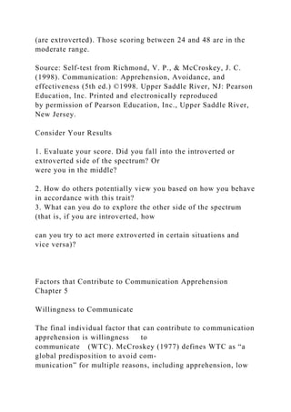 (are extroverted). Those scoring between 24 and 48 are in the
moderate range.
Source: Self-test from Richmond, V. P., & McCroskey, J. C.
(1998). Communication: Apprehension, Avoidance, and
effectiveness (5th ed.) ©1998. Upper Saddle River, NJ: Pearson
Education, Inc. Printed and electronically reproduced
by permission of Pearson Education, Inc., Upper Saddle River,
New Jersey.
Consider Your Results
1. Evaluate your score. Did you fall into the introverted or
extroverted side of the spectrum? Or
were you in the middle?
2. How do others potentially view you based on how you behave
in accordance with this trait?
3. What can you do to explore the other side of the spectrum
(that is, if you are introverted, how
can you try to act more extroverted in certain situations and
vice versa)?
Factors that Contribute to Communication Apprehension
Chapter 5
Willingness to Communicate
The final individual factor that can contribute to communication
apprehension is willingness to
communicate (WTC). McCroskey (1977) defines WTC as “a
global predisposition to avoid com-
munication” for multiple reasons, including apprehension, low
 