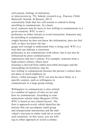 self-esteem, feelings of alienation,
or introversion (p. 79). Indeed, research (e.g., Pearson, Child,
DeGreeff, Semlak, & Burnett, 2011)
consistently finds that low self-esteem is related to being
unwilling to communicate. At a basic
level, someone may be more or less willing to communicate in a
given situation. WTC is one’s
preference to either initiate or avoid interaction. Someone may
be unwilling to communicate
simply because he does not know the information, does not feel
well, or does not know the lan-
guage well enough to understand what is being said. WTC is a
trait that can indicate a consistent
preference to not communicate with others, but it can also be
influenced by prior communication
experiences and one’s culture. For example, someone from a
high-context culture, where most
meaning is derived from subtle nonverbal messages and the
surrounding environment, may be
less willing to communicate because the person’s culture does
not place as much emphasis on
direct, verbal messages. WTC can also be more likely in a
specific context, such as willingness to
communicate in a large group setting.
Willingness to communicate is also related
to a number of aspects of who we are and
how we communicate. According to com-
munication scholar Judee Burgoon (1976),
WTC is based on two related factors. The
first is approach-avoid, which identifies the
anxiety that can accompany small group
and interpersonal interactions and the indi-
vidual’s decision to either seek out or avoid
such situations. In this sense, you are will-
ing to either approach or avoid a commu-
 