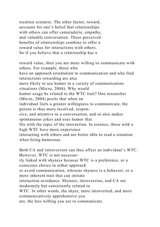 nication scenario. The other factor, reward,
accounts for one’s belief that relationships
with others can offer camaraderie, empathy,
and valuable conversation. These perceived
benefits of relationships combine to offer a
reward value for interactions with others.
So if you believe that a relationship has a
reward value, then you are more willing to communicate with
others. For example, those who
have an approach orientation to communication and who find
interactions rewarding are also
more likely to use humor in a variety of communication
situations (Miczo, 2004). Why would
humor usage be related to the WTC trait? One researcher
(Miczo, 2004) posits that when an
individual feels a greater willingness to communicate, the
person is thus more involved, respon-
sive, and attentive to a conversation, and so also makes
spontaneous jokes and uses humor that
fits with the topic of the interaction. In essence, those with a
high WTC have more experience
interacting with others and are better able to read a situation
when being humorous.
Both CA and introversion can thus affect an individual’s WTC.
However, WTC is not necessar-
ily linked with shyness because WTC is a preference, or a
conscious choice to either approach
or avoid communication, whereas shyness is a behavior, or a
more inherent trait that can initiate
interaction avoidance. Shyness, introversion, and CA are
moderately but consistently related to
WTC. In other words, the shyer, more introverted, and more
communicatively apprehensive you
are, the less willing you are to communicate.
 