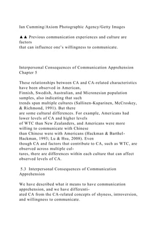 Ian Cumming/Axiom Photographic Agency/Getty Images
▲▲ Previous communication experiences and culture are
factors
that can influence one’s willingness to communicate.
Interpersonal Consequences of Communication Apprehension
Chapter 5
These relationships between CA and CA-related characteristics
have been observed in American,
Finnish, Swedish, Australian, and Micronesian population
samples, also indicating that such
trends span multiple cultures (Sallinen-Kuparinen, McCroskey,
& Richmond, 1991). But there
are some cultural differences. For example, Americans had
lower levels of CA and higher levels
of WTC than New Zealanders, and Americans were more
willing to communicate with Chinese
than Chinese were with Americans (Hackman & Barthel-
Hackman, 1993; Lu & Hsu, 2008). Even
though CA and factors that contribute to CA, such as WTC, are
observed across multiple cul-
tures, there are differences within each culture that can affect
observed levels of CA.
5.3 Interpersonal Consequences of Communication
Apprehension
We have described what it means to have communication
apprehension, and we have differenti-
ated CA from the CA-related concepts of shyness, introversion,
and willingness to communicate.
 