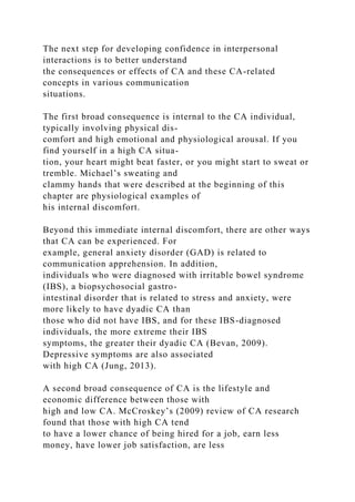 The next step for developing confidence in interpersonal
interactions is to better understand
the consequences or effects of CA and these CA-related
concepts in various communication
situations.
The first broad consequence is internal to the CA individual,
typically involving physical dis-
comfort and high emotional and physiological arousal. If you
find yourself in a high CA situa-
tion, your heart might beat faster, or you might start to sweat or
tremble. Michael’s sweating and
clammy hands that were described at the beginning of this
chapter are physiological examples of
his internal discomfort.
Beyond this immediate internal discomfort, there are other ways
that CA can be experienced. For
example, general anxiety disorder (GAD) is related to
communication apprehension. In addition,
individuals who were diagnosed with irritable bowel syndrome
(IBS), a biopsychosocial gastro-
intestinal disorder that is related to stress and anxiety, were
more likely to have dyadic CA than
those who did not have IBS, and for these IBS-diagnosed
individuals, the more extreme their IBS
symptoms, the greater their dyadic CA (Bevan, 2009).
Depressive symptoms are also associated
with high CA (Jung, 2013).
A second broad consequence of CA is the lifestyle and
economic difference between those with
high and low CA. McCroskey’s (2009) review of CA research
found that those with high CA tend
to have a lower chance of being hired for a job, earn less
money, have lower job satisfaction, are less
 