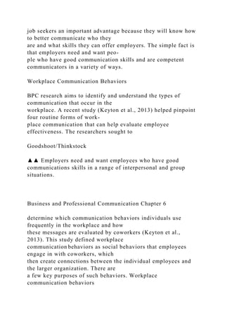 job seekers an important advantage because they will know how
to better communicate who they
are and what skills they can offer employers. The simple fact is
that employers need and want peo-
ple who have good communication skills and are competent
communicators in a variety of ways.
Workplace Communication Behaviors
BPC research aims to identify and understand the types of
communication that occur in the
workplace. A recent study (Keyton et al., 2013) helped pinpoint
four routine forms of work-
place communication that can help evaluate employee
effectiveness. The researchers sought to
Goodshoot/Thinkstock
▲▲ Employers need and want employees who have good
communications skills in a range of interpersonal and group
situations.
Business and Professional Communication Chapter 6
determine which communication behaviors individuals use
frequently in the workplace and how
these messages are evaluated by coworkers (Keyton et al.,
2013). This study defined workplace
communication behaviors as social behaviors that employees
engage in with coworkers, which
then create connections between the individual employees and
the larger organization. There are
a few key purposes of such behaviors. Workplace
communication behaviors
 