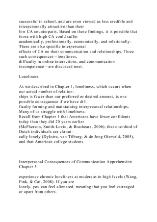 successful in school, and are even viewed as less credible and
interpersonally attractive than their
low CA counterparts. Based on these findings, it is possible that
those with high CA could suffer
academically, professionally, economically, and relationally.
There are also specific interpersonal
effects of CA on their communication and relationships. Three
such consequences—loneliness,
difficulty in online interactions, and communication
incompetence—are discussed next.
Loneliness
As we described in Chapter 1, loneliness, which occurs when
our actual number of relation-
ships is fewer than our preferred or desired amount, is one
possible consequence if we have dif-
ficulty forming and maintaining interpersonal relationships.
Many of us struggle with loneliness.
Recall from Chapter 1 that Americans have fewer confidants
today than they did 20 years earlier
(McPherson, Smith-Lovin, & Brashears, 2006), that one-third of
Dutch individuals are chroni-
cally lonely (Dykstra, van Tilburg, & de Jong Gierveld, 2005),
and that American college students
Interpersonal Consequences of Communication Apprehension
Chapter 5
experience chronic loneliness at moderate-to-high levels (Wang,
Fink, & Cai, 2008). If you are
lonely, you can feel alienated, meaning that you feel estranged
or apart from others.
 