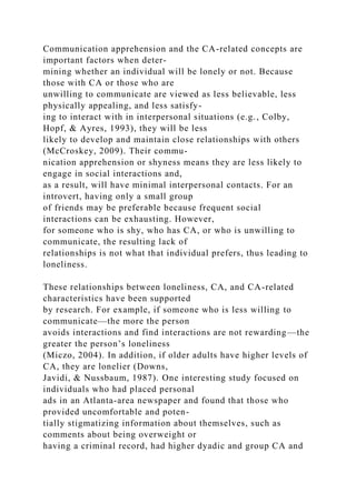 Communication apprehension and the CA-related concepts are
important factors when deter-
mining whether an individual will be lonely or not. Because
those with CA or those who are
unwilling to communicate are viewed as less believable, less
physically appealing, and less satisfy-
ing to interact with in interpersonal situations (e.g., Colby,
Hopf, & Ayres, 1993), they will be less
likely to develop and maintain close relationships with others
(McCroskey, 2009). Their commu-
nication apprehension or shyness means they are less likely to
engage in social interactions and,
as a result, will have minimal interpersonal contacts. For an
introvert, having only a small group
of friends may be preferable because frequent social
interactions can be exhausting. However,
for someone who is shy, who has CA, or who is unwilling to
communicate, the resulting lack of
relationships is not what that individual prefers, thus leading to
loneliness.
These relationships between loneliness, CA, and CA-related
characteristics have been supported
by research. For example, if someone who is less willing to
communicate—the more the person
avoids interactions and find interactions are not rewarding—the
greater the person’s loneliness
(Miczo, 2004). In addition, if older adults have higher levels of
CA, they are lonelier (Downs,
Javidi, & Nussbaum, 1987). One interesting study focused on
individuals who had placed personal
ads in an Atlanta-area newspaper and found that those who
provided uncomfortable and poten-
tially stigmatizing information about themselves, such as
comments about being overweight or
having a criminal record, had higher dyadic and group CA and
 