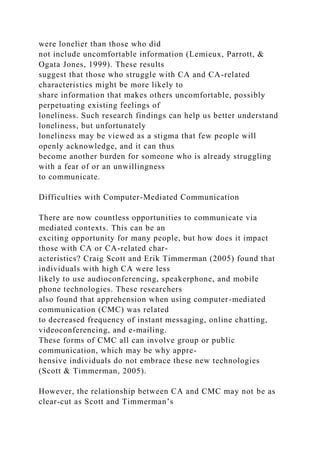 were lonelier than those who did
not include uncomfortable information (Lemieux, Parrott, &
Ogata Jones, 1999). These results
suggest that those who struggle with CA and CA-related
characteristics might be more likely to
share information that makes others uncomfortable, possibly
perpetuating existing feelings of
loneliness. Such research findings can help us better understand
loneliness, but unfortunately
loneliness may be viewed as a stigma that few people will
openly acknowledge, and it can thus
become another burden for someone who is already struggling
with a fear of or an unwillingness
to communicate.
Difficulties with Computer-Mediated Communication
There are now countless opportunities to communicate via
mediated contexts. This can be an
exciting opportunity for many people, but how does it impact
those with CA or CA-related char-
acteristics? Craig Scott and Erik Timmerman (2005) found that
individuals with high CA were less
likely to use audioconferencing, speakerphone, and mobile
phone technologies. These researchers
also found that apprehension when using computer-mediated
communication (CMC) was related
to decreased frequency of instant messaging, online chatting,
videoconferencing, and e-mailing.
These forms of CMC all can involve group or public
communication, which may be why appre-
hensive individuals do not embrace these new technologies
(Scott & Timmerman, 2005).
However, the relationship between CA and CMC may not be as
clear-cut as Scott and Timmerman’s
 