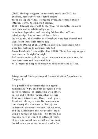 (2005) findings suggest. In one early study on CMC, for
example, researchers considered effects
based on the individual’s specific avoidance characteristic
(Mazur, Burns, & Emmers-Sommer,
2000). Internet users with higher CA, for example, indicated
that their online relationships were
more interdependent and meaningful than their offline
relationships, but introverted individuals
indicated that their online relationships were less central and
significant than their offline rela-
tionships (Mazur et al., 2000). In addition, individuals who
were less willing to communicate had
fewer Facebook friends (Sheldon, 2008). These findings suggest
that those with high CA might
feel more comfortable in online communication situations, but
that introverts and those with low
WTC prefer to keep to themselves both online and offline.
Interpersonal Consequences of Communication Apprehension
Chapter 5
It is possible that communication appre-
hension and WTC are both associated with
our motivations for interacting with others
online and with the rewards that we gain
from such interactions. Uses and grati-
fications theory is a media communica-
tion theory that attempts to identify and
understand the needs and motives we seek,
and the fulfillments that we receive, from
using a particular medium. This theory has
recently been extended to different forms
of new and social media such as Facebook.
Social media users access such media for
 