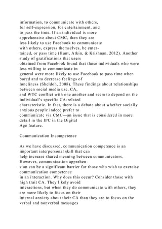 information, to communicate with others,
for self-expression, for entertainment, and
to pass the time. If an individual is more
apprehensive about CMC, then they are
less likely to use Facebook to communicate
with others, express themselves, be enter-
tained, or pass time (Hunt, Atkin, & Krishnan, 2012). Another
study of gratifications that users
obtained from Facebook found that those individuals who were
less willing to communicate in
general were more likely to use Facebook to pass time when
bored and to decrease feelings of
loneliness (Sheldon, 2008). These findings about relationships
between social media use, CA,
and WTC conflict with one another and seem to depend on the
individual’s specific CA-related
characteristic. In fact, there is a debate about whether socially
anxious people indeed prefer to
communicate via CMC—an issue that is considered in more
detail in the IPC in the Digital
Age feature.
Communication Incompetence
As we have discussed, communication competence is an
important interpersonal skill that can
help increase shared meaning between communicators.
However, communication apprehen-
sion can be a significant barrier for those who wish to exercise
communication competence
in an interaction. Why does this occur? Consider those with
high trait CA. They likely avoid
interactions, but when they do communicate with others, they
are more likely to focus on their
internal anxiety about their CA than they are to focus on the
verbal and nonverbal messages
 