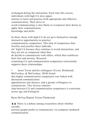 exchanged during the interaction. Each time this occurs,
individuals with high CA miss oppor-
tunities to learn and practice both appropriate and effective
communication. Their drive to
avoid communicating is also likely to overpower their desire to
apply their communication
knowledge and skills.
In short, those with high CA do not give themselves enough
interactive opportunities to practice
communication competence. This lack of competence then
fortifies and justifies these individu-
als’ high CA because they continue to avoid interactions, and
they are not as competent when they
do decide to communicate with others, which then reinforces
their fear and anxiety. Research
examining CA and communication competence consistently
supports these relationships:
• Jason Teven and his colleagues (Teven, Richmond,
McCroskey, & McCroskey, 2010) found
that higher communication competence was linked with
decreased communication
apprehension and shyness, and a greater willingness to
communicate. This inverse relation-
ship between CA and communication competence is consistent
across age and biological
Ryan McVay/Digital Vision/Thinkstock
▲▲ There is a debate among researchers about whether
socially
anxious people prefer to communicate via computer-mediated
communication.
 