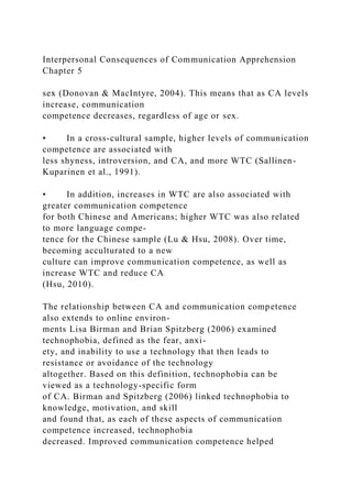 Interpersonal Consequences of Communication Apprehension
Chapter 5
sex (Donovan & MacIntyre, 2004). This means that as CA levels
increase, communication
competence decreases, regardless of age or sex.
• In a cross-cultural sample, higher levels of communication
competence are associated with
less shyness, introversion, and CA, and more WTC (Sallinen-
Kuparinen et al., 1991).
• In addition, increases in WTC are also associated with
greater communication competence
for both Chinese and Americans; higher WTC was also related
to more language compe-
tence for the Chinese sample (Lu & Hsu, 2008). Over time,
becoming acculturated to a new
culture can improve communication competence, as well as
increase WTC and reduce CA
(Hsu, 2010).
The relationship between CA and communication competence
also extends to online environ-
ments Lisa Birman and Brian Spitzberg (2006) examined
technophobia, defined as the fear, anxi-
ety, and inability to use a technology that then leads to
resistance or avoidance of the technology
altogether. Based on this definition, technophobia can be
viewed as a technology-specific form
of CA. Birman and Spitzberg (2006) linked technophobia to
knowledge, motivation, and skill
and found that, as each of these aspects of communication
competence increased, technophobia
decreased. Improved communication competence helped
 