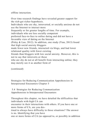 offline interaction.
Over time research findings have revealed greater support for
the rich-get richer hypothesis.
Individuals who are shy, introverted, or socially anxious do not
use the Internet to interact more
frequently or for greater lengths of time. For example,
individuals who are less socially competent
preferred face-to-face to online dating and did not have a
favorable view of dating on the Internet
(Poley & Luo, 2012). In addition, one study (Tian, 2013) found
that high social anxiety bloggers
made fewer new friends, interacted via blogs, and had lower
relational quality with fewer existing
friends than bloggers with low social anxiety. However, this is
not to say that introverts or those
who are shy do not at all benefit from interacting online; they
may merely see it as another form of
(continued)
Strategies for Reducing Communication Apprehension in
Interpersonal Encounters Chapter 5
5.4 Strategies for Reducing Communication
Apprehension in Interpersonal Encounters
Throughout this chapter, we have detailed the difficulties that
individuals with high CA can
encounter in their interactions with others. If you have one or
more forms of CA, are you des-
tined to always have difficulty in those situations? The answer
is no. Identifying that you have
one or more forms of CA (as opposed to, or possibly in addition
 