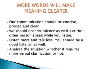  Our communication should be concise,
precise and clear.
 We should observe silence as well. Let the
other person speak while you listen.
 Listen more and talk less. You should be a
good listener as well.
 Analyse the situation whether it requires
more verbal clarification or not.
 
