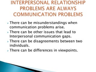  There can be misunderstandings when
communication problems arise.
 There can be other issues that lead to
Interpersonal communication gaps.
 There can be disagreements between two
individuals.
 There can be differences in viewpoints.
 