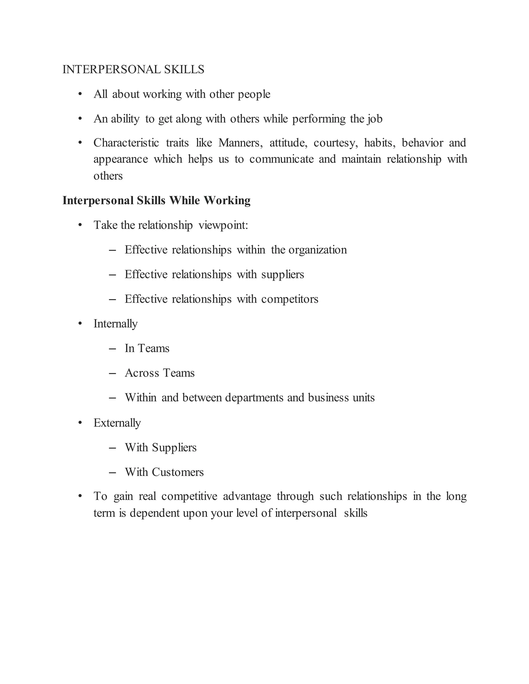 INTERPERSONAL SKILLS
• All about working with other people
• An ability to get along with others while performing the job
• Characteristic traits like Manners, attitude, courtesy, habits, behavior and
appearance which helps us to communicate and maintain relationship with
others
Interpersonal Skills While Working
• Take the relationship viewpoint:
– Effective relationships within the organization
– Effective relationships with suppliers
– Effective relationships with competitors
• Internally
– In Teams
– Across Teams
– Within and between departments and business units
• Externally
– With Suppliers
– With Customers
• To gain real competitive advantage through such relationships in the long
term is dependent upon your level of interpersonal skills
 