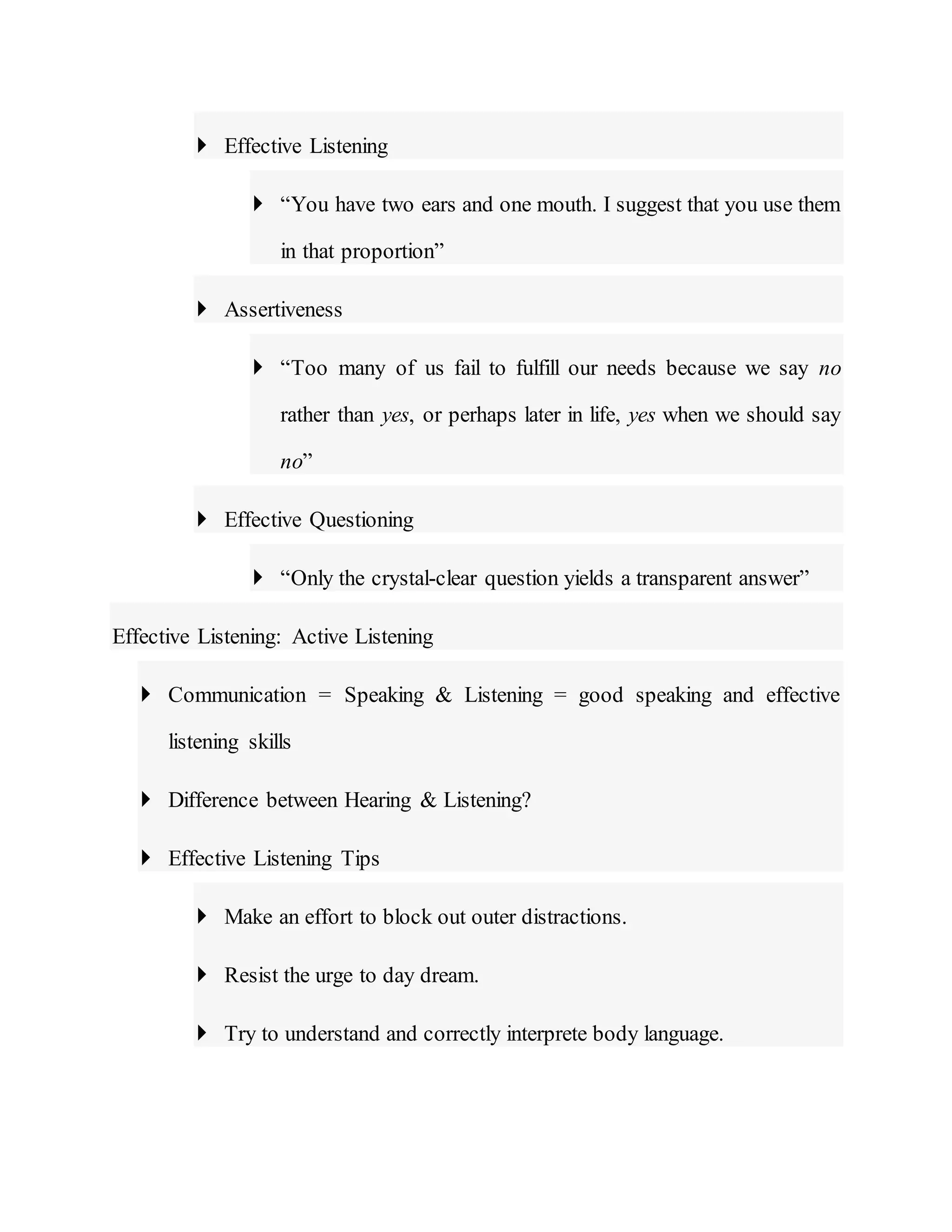  Effective Listening
 “You have two ears and one mouth. I suggest that you use them
in that proportion”
 Assertiveness
 “Too many of us fail to fulfill our needs because we say no
rather than yes, or perhaps later in life, yes when we should say
no”
 Effective Questioning
 “Only the crystal-clear question yields a transparent answer”
Effective Listening: Active Listening
 Communication = Speaking & Listening = good speaking and effective
listening skills
 Difference between Hearing & Listening?
 Effective Listening Tips
 Make an effort to block out outer distractions.
 Resist the urge to day dream.
 Try to understand and correctly interprete body language.
 