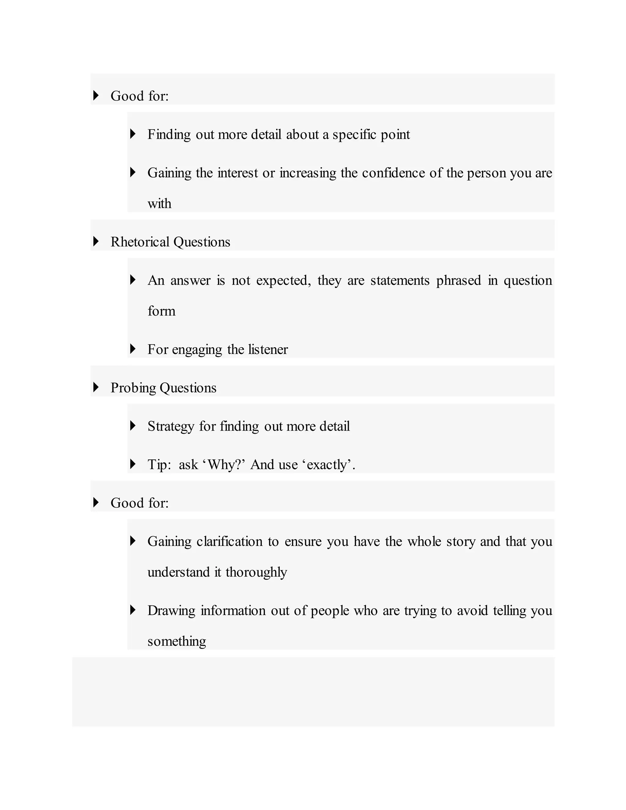  Good for:
 Finding out more detail about a specific point
 Gaining the interest or increasing the confidence of the person you are
with
 Rhetorical Questions
 An answer is not expected, they are statements phrased in question
form
 For engaging the listener
 Probing Questions
 Strategy for finding out more detail
 Tip: ask ‘Why?’ And use ‘exactly’.
 Good for:
 Gaining clarification to ensure you have the whole story and that you
understand it thoroughly
 Drawing information out of people who are trying to avoid telling you
something
 
