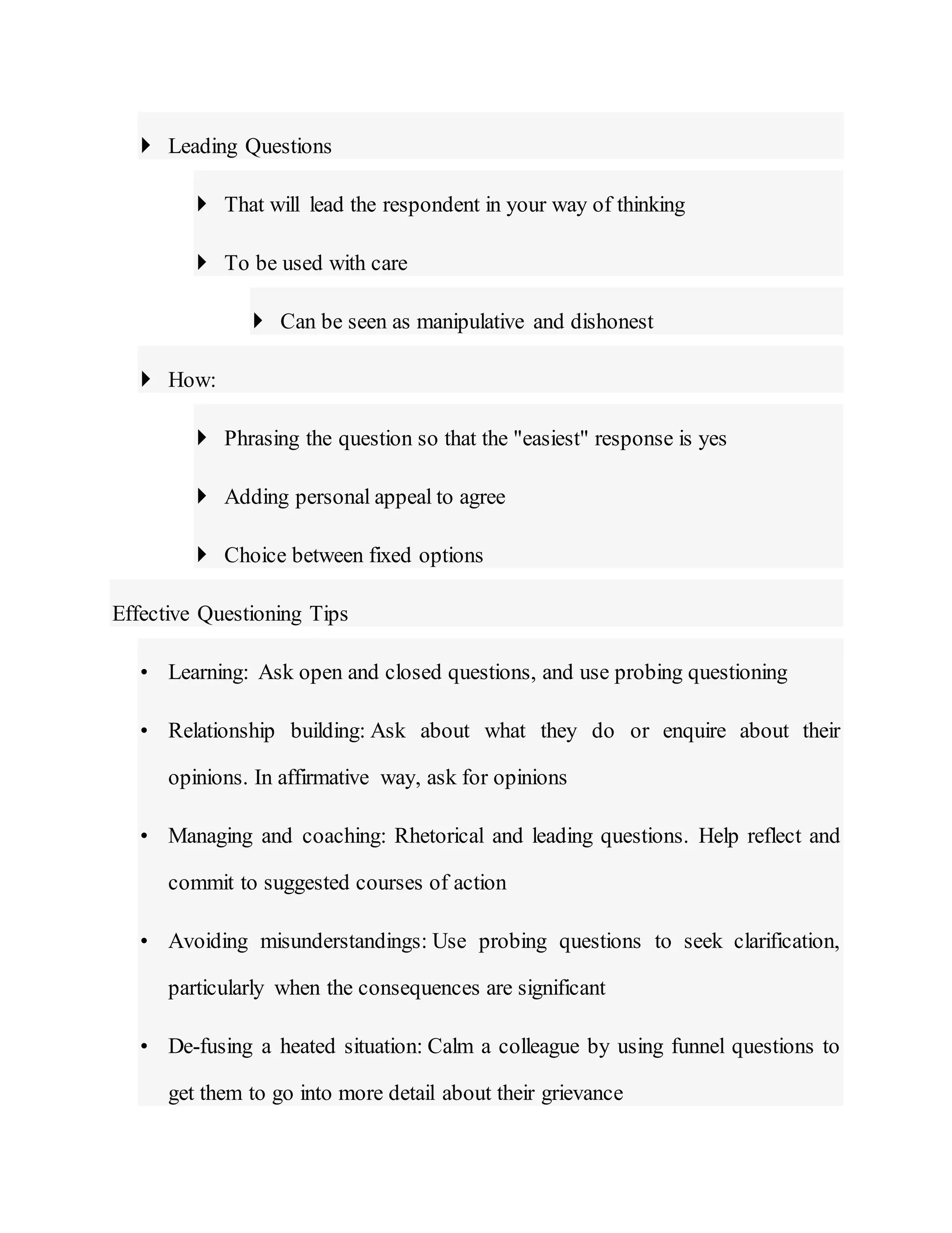  Leading Questions
 That will lead the respondent in your way of thinking
 To be used with care
 Can be seen as manipulative and dishonest
 How:
 Phrasing the question so that the "easiest" response is yes
 Adding personal appeal to agree
 Choice between fixed options
Effective Questioning Tips
• Learning: Ask open and closed questions, and use probing questioning
• Relationship building: Ask about what they do or enquire about their
opinions. In affirmative way, ask for opinions
• Managing and coaching: Rhetorical and leading questions. Help reflect and
commit to suggested courses of action
• Avoiding misunderstandings: Use probing questions to seek clarification,
particularly when the consequences are significant
• De-fusing a heated situation: Calm a colleague by using funnel questions to
get them to go into more detail about their grievance
 