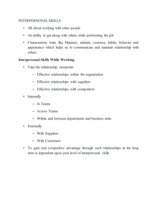 INTERPERSONAL SKILLS
• All about working with other people
• An ability to get along with others while performing the job
• Characteristic traits like Manners, attitude, courtesy, habits, behavior and
appearance which helps us to communicate and maintain relationship with
others
Interpersonal Skills While Working
• Take the relationship viewpoint:
– Effective relationships within the organization
– Effective relationships with suppliers
– Effective relationships with competitors
• Internally
– In Teams
– Across Teams
– Within and between departments and business units
• Externally
– With Suppliers
– With Customers
• To gain real competitive advantage through such relationships in the long
term is dependent upon your level of interpersonal skills
 