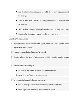  Pay attention to tone also, as it is vital to the correct interpretation of
the message.
 Have an open mind. Try not to make judgments about the speaker or
the message.
 Don't hesitate to ask and clarify (do not interrupt, jot questions down)
 Big mistake: being preoccupied on what you want to say.
Assertive Communication
 Appropriately direct communication, open and honest, and clarifies one’s
needs to the other person
 Natural to some, but skill that can be learned
 Greatly reduces the level of interpersonal conflict, reducing a major source
of stress
 Features of assertive people:
 assume the best about others and respect themselves,
 think “win-win” and try to compromise
 In contrast, individuals behaving aggressively
 tend to employ disrespectful, manipulative or abusive tactics
 make negative assumptions about motives of others
 